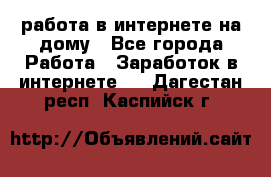 работа в интернете на дому - Все города Работа » Заработок в интернете   . Дагестан респ.,Каспийск г.